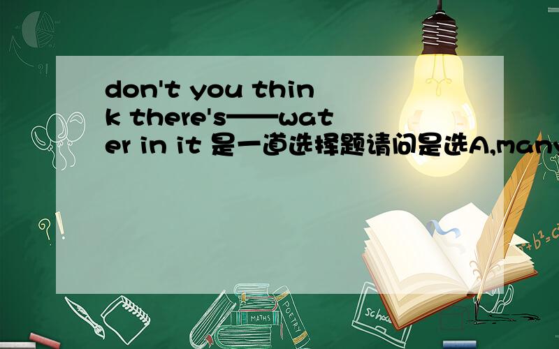 don't you think there's——water in it 是一道选择题请问是选A,many B,a lot C,any D,a