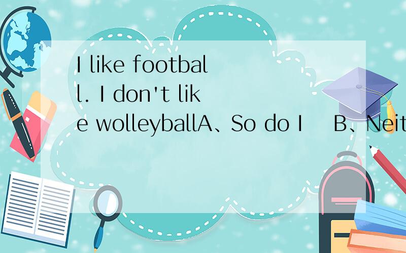 I like football. I don't like wolleyballA、So do I    B、Neither do I       C、So it is with me   D、So is it  with me这题为什么不选B呢选项是与上文对话的回答