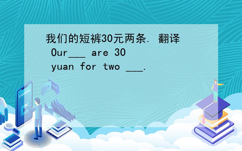我们的短裤30元两条. 翻译 Our___ are 30 yuan for two ___.
