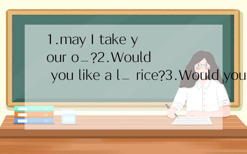 1.may I take your o_?2.Would you like a l_ rice?3.Would you like to eat o_ with me?4.Good morning ,k_Good morning ,sir.根据句意及首字母补全单词
