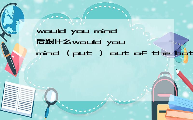 would you mind后跟什么would you mind （put ） out of the bathroom 为什么不是putting