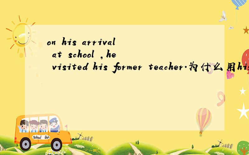 on his arrival at school ,he visited his former teacher.为什么用his arriving是错误的请详细说明