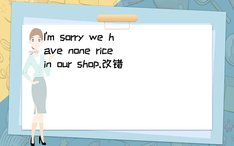 I'm sorry we have none rice in our shop.改错