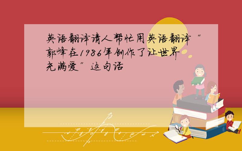 英语翻译请人帮忙用英语翻译“郭峰在1986年创作了让世界充满爱”这句话