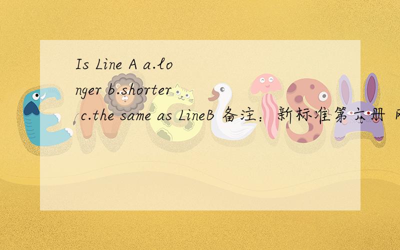 Is Line A a.longer b.shorter c.the same as LineB 备注：新标准第六册 网上搜不到！希望有英语专家帮我解答