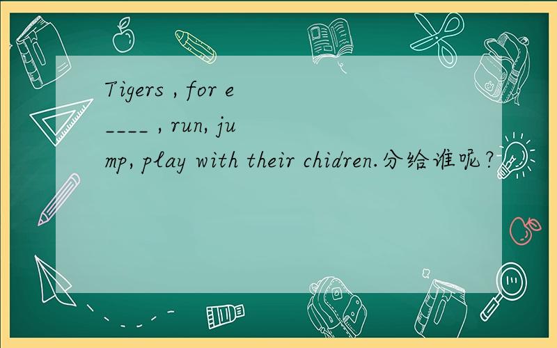 Tigers , for e____ , run, jump, play with their chidren.分给谁呢？