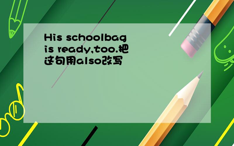 His schoolbag is ready,too.把这句用also改写