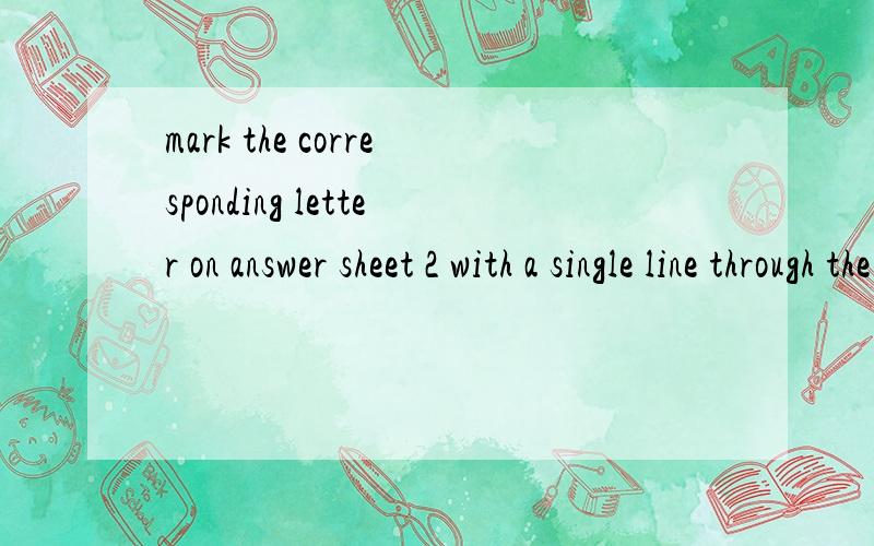 mark the corresponding letter on answer sheet 2 with a single line through the centre帮我翻译一下 谢谢!