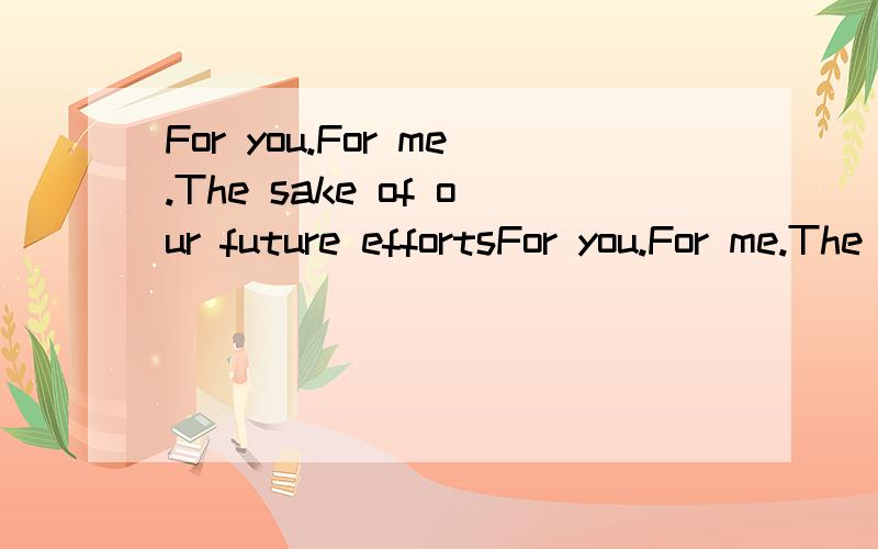 For you.For me.The sake of our future effortsFor you.For me.The sake of our future efforts