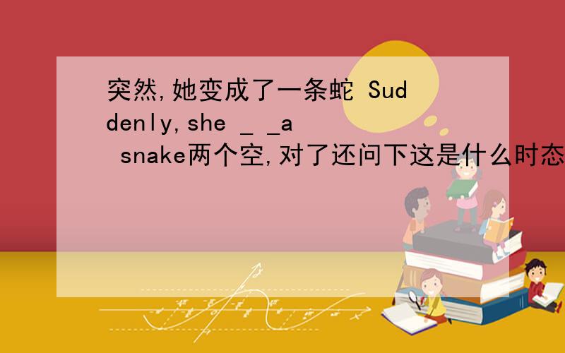 突然,她变成了一条蛇 Suddenly,she _ _a snake两个空,对了还问下这是什么时态?