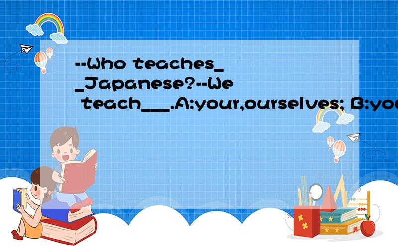 --Who teaches__Japanese?--We teach___.A:your,ourselves; B:you,ourselves C:you,ourself D:your,our到底是A还是B?理由
