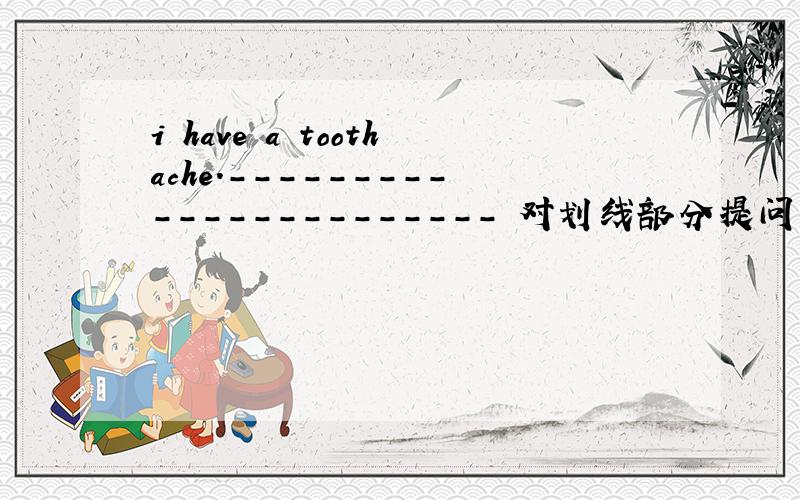 i have a toothache.----------------------- 对划线部分提问