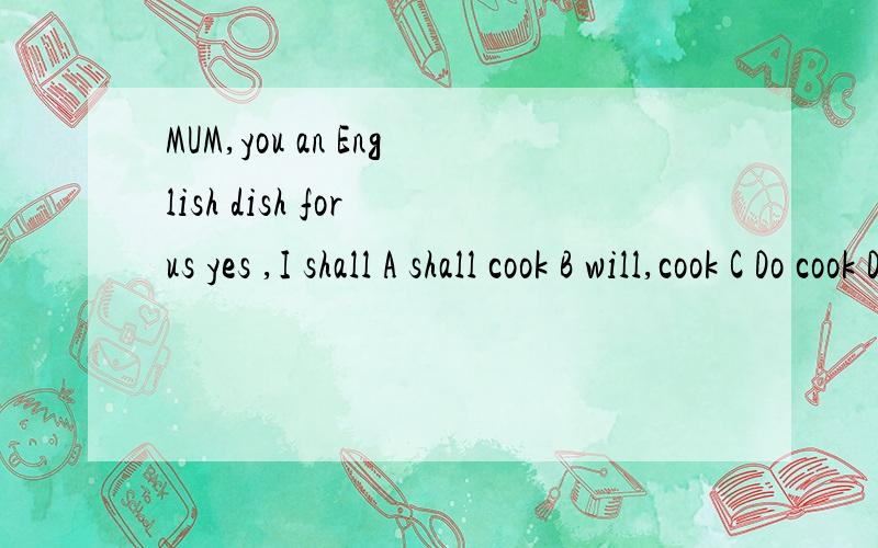 MUM,you an English dish for us yes ,I shall A shall cook B will,cook C Do cook D Havecooked选A为什么不对呢!will与shall不是没有什么区别吗?回答也是shall啊!