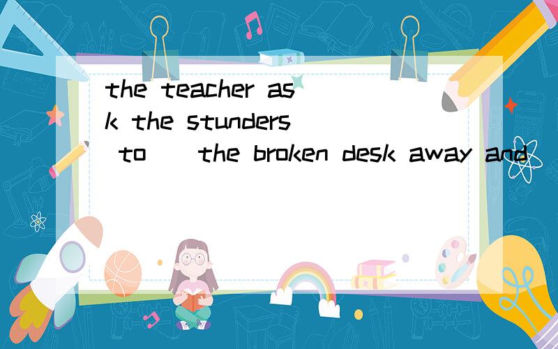 the teacher ask the stunders to()the broken desk away and()a new one here.A.take;take   B.bring;bring    C.take;bring    D.bring;take
