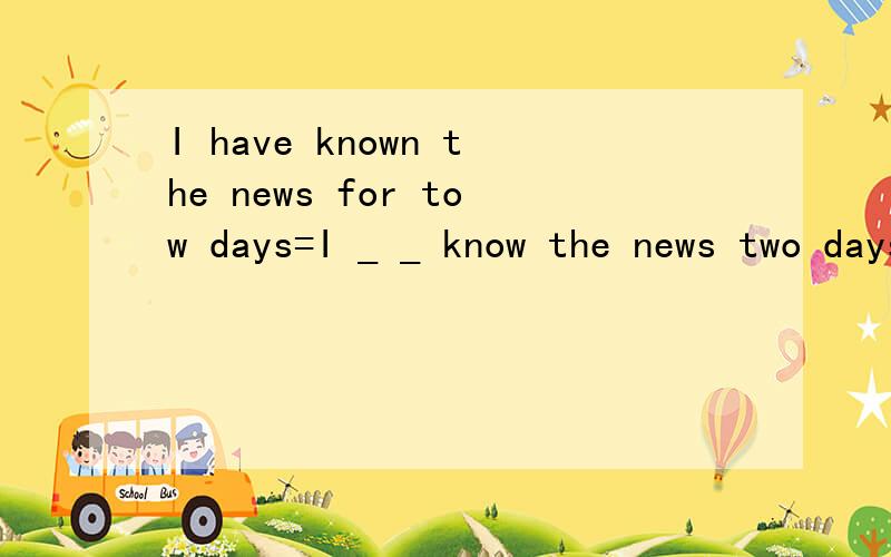 I have known the news for tow days=I _ _ know the news two days _.