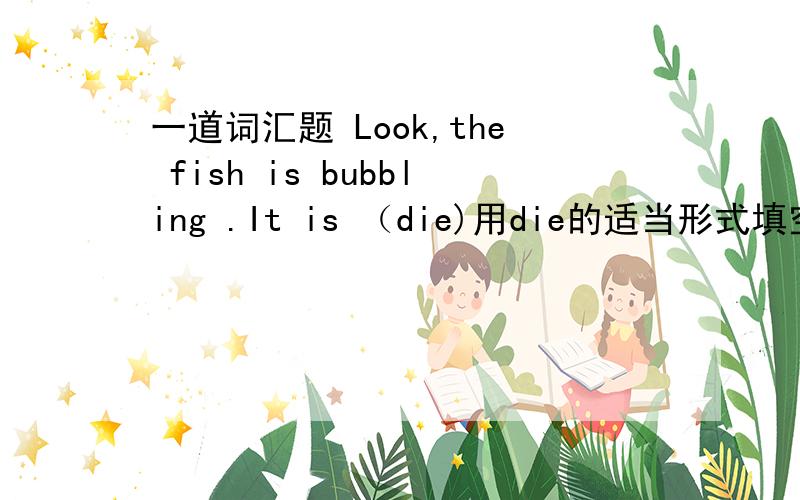 一道词汇题 Look,the fish is bubbling .It is （die)用die的适当形式填空