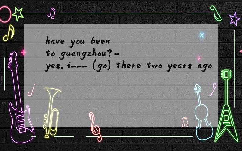 have you been to guangzhou?-yes,i___ (go) there two years ago