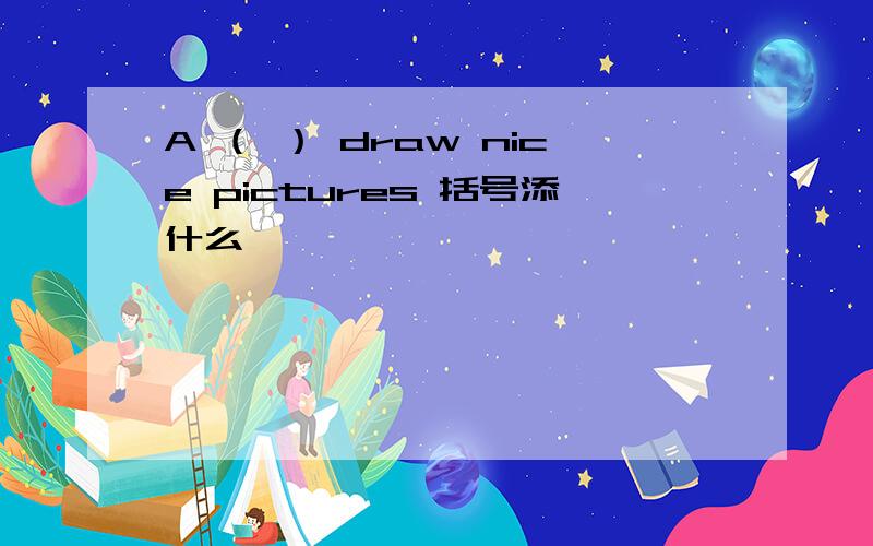 A （ ） draw nice pictures 括号添什么