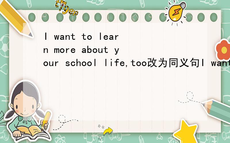 I want to learn more about your school life,too改为同义句I want to learn more about your school life————