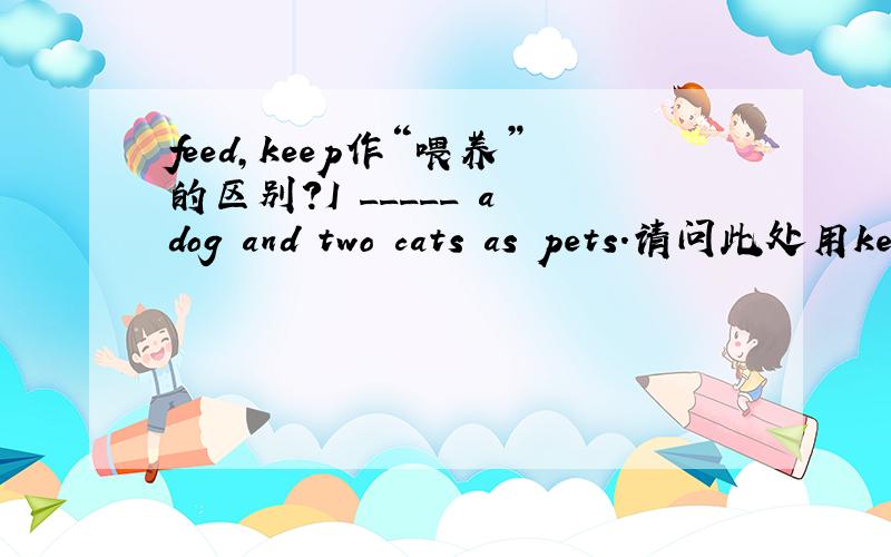 feed,keep作“喂养”的区别?I _____ a dog and two cats as pets.请问此处用keep 还是feed?