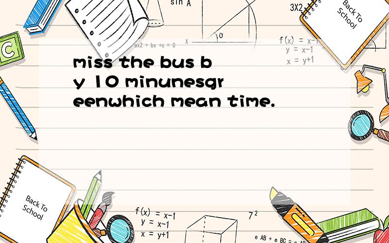 miss the bus by 10 minunesgreenwhich mean time.