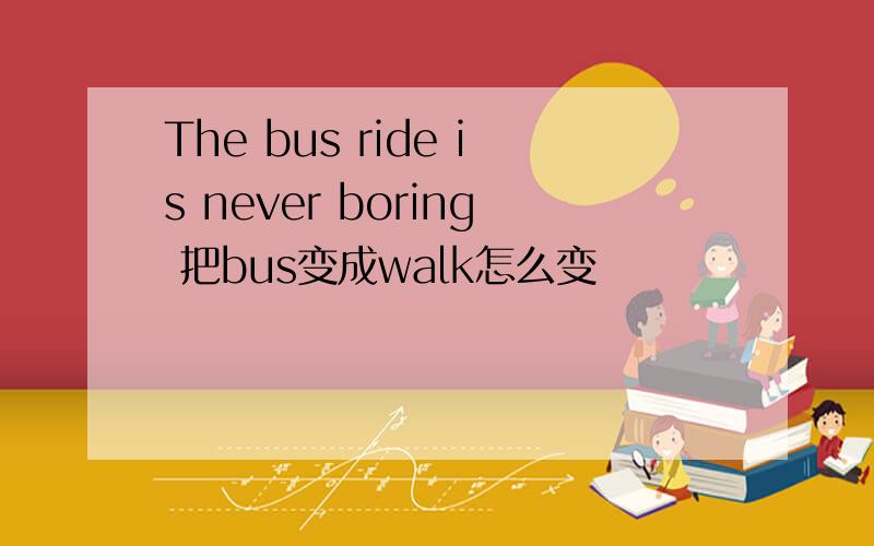 The bus ride is never boring 把bus变成walk怎么变
