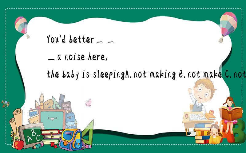 You'd better___a noise here,the baby is sleepingA.not making B.not make C.not to make D.don't make搞不懂,为什么?我选的是A,我觉得是表示动作正在进行,用现在分词啊!谁能告诉我选B的理由,