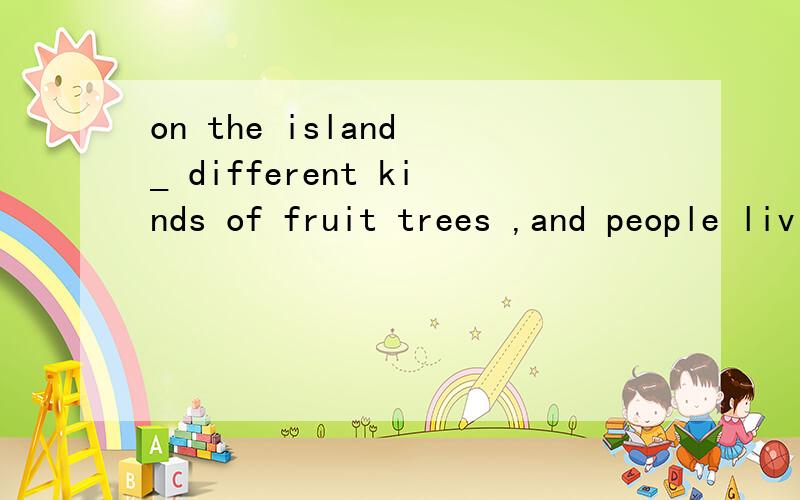 on the island _ different kinds of fruit trees ,and people living there can always eat f...on the island _ different kinds of fruit trees ,and people living there can always eat fruit in season.A is B has C are D have