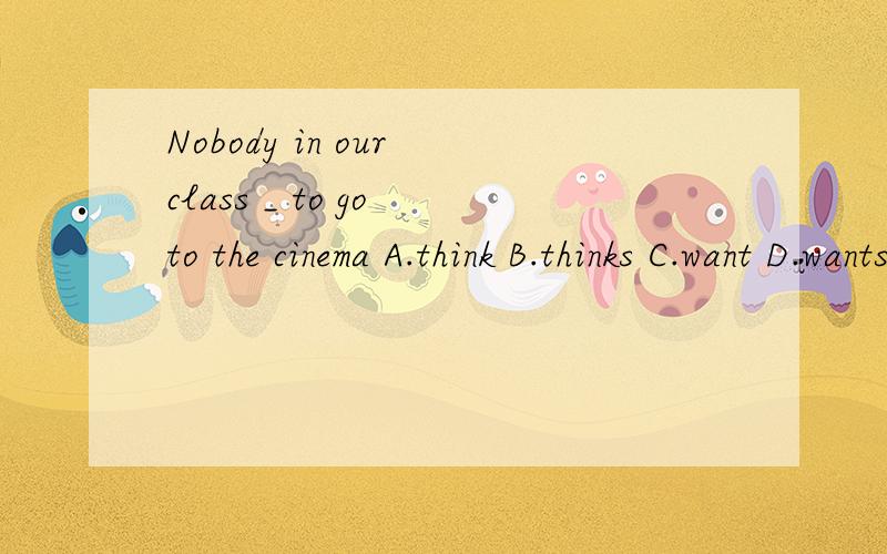Nobody in our class _ to go to the cinema A.think B.thinks C.want D.wants