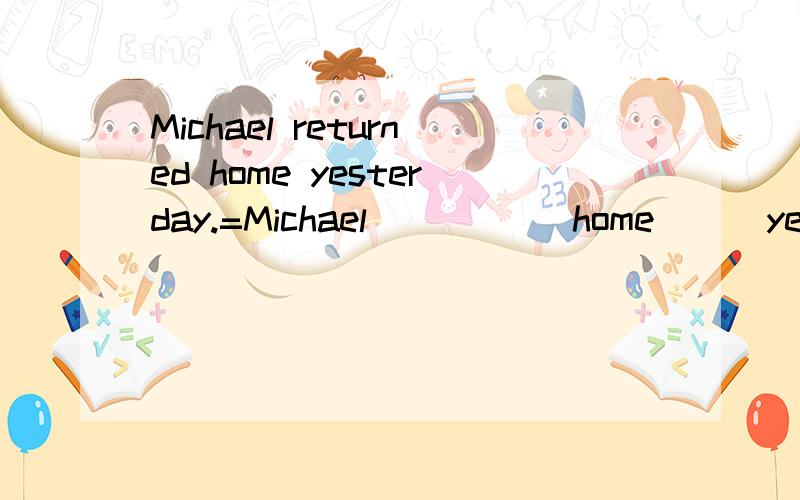 Michael returned home yesterday.=Michael ＿＿ ＿＿ home ＿＿ yesterday.英语句式转换填空.总共三空