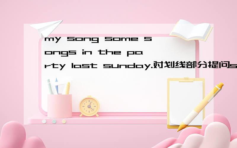 my song some songs in the party last sunday.对划线部分提问song some songs 画线,还有一些题they are at home yesterday.改否定句tina bounght a book just now .改否定句my cousin does will in english.改同义句