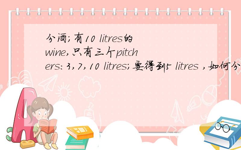 分酒；有10 litres的wine,只有三个pitchers：3,7,10 litres；要得到5 litres ,如何分?no wasting wine