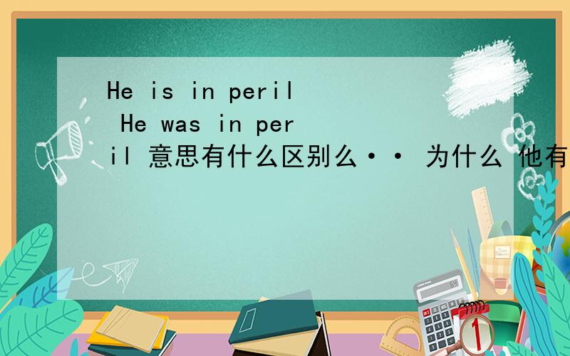 He is in peril He was in peril 意思有什么区别么·· 为什么 他有危险 是用was?