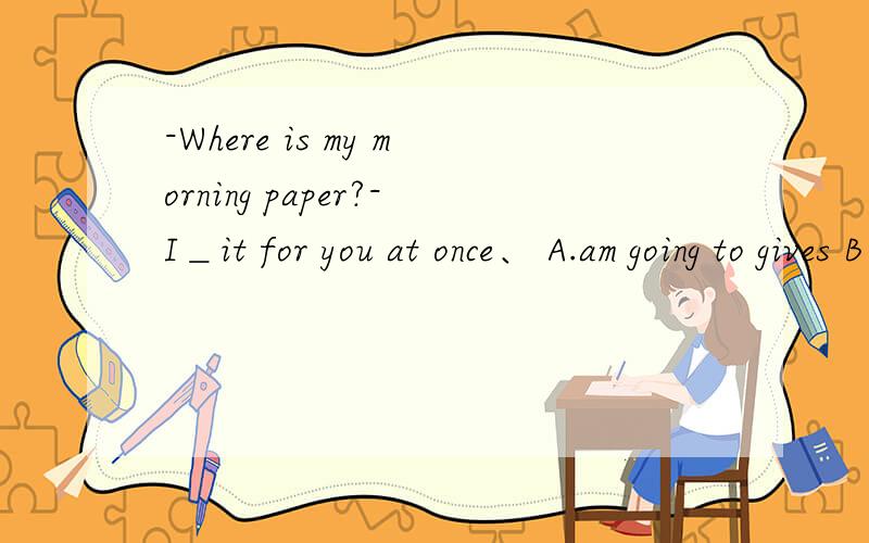 -Where is my morning paper?-I＿it for you at once、 A.am going to gives B will giveC.am getting D.to get 大师这是什么用法