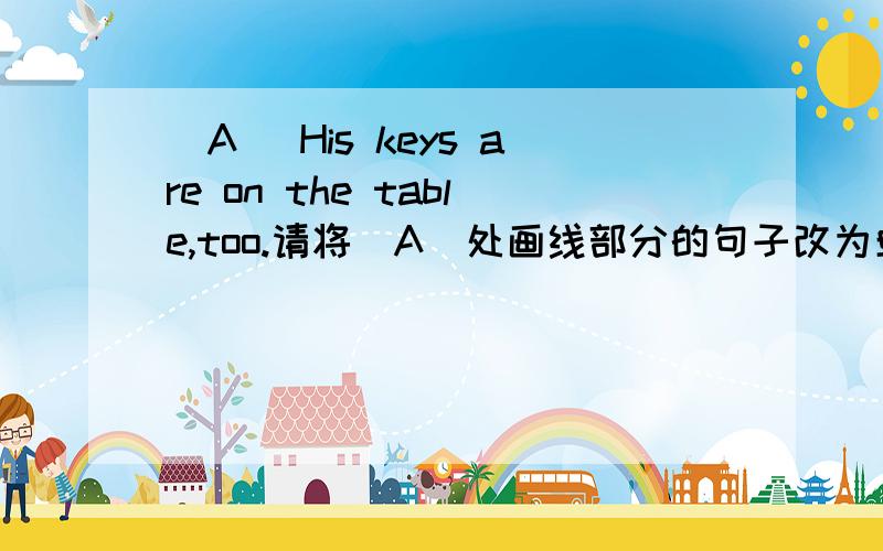 (A) His keys are on the table,too.请将（A）处画线部分的句子改为单数句.