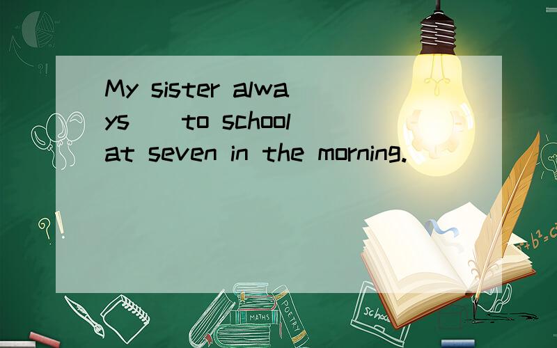 My sister always（）to school at seven in the morning.