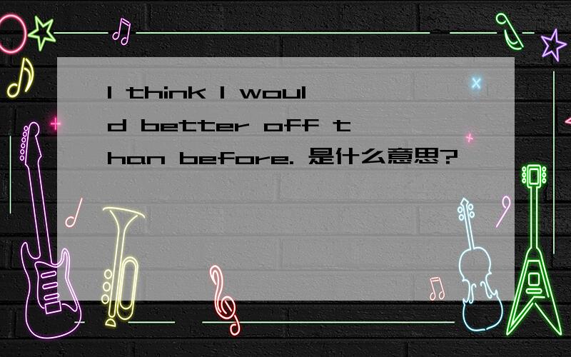 I think I would better off than before. 是什么意思?