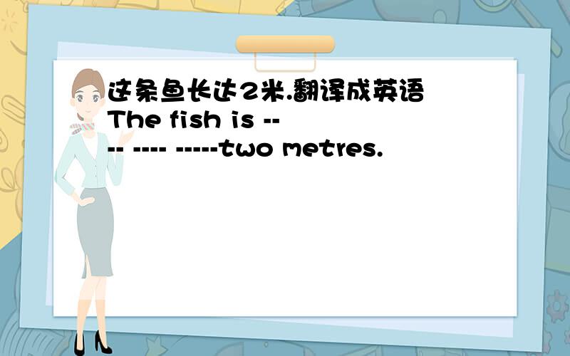 这条鱼长达2米.翻译成英语 The fish is ---- ---- -----two metres.
