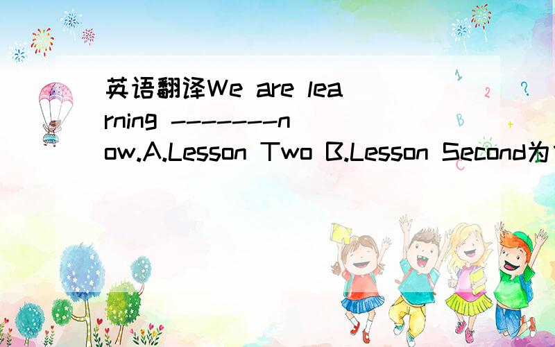英语翻译We are learning -------now.A.Lesson Two B.Lesson Second为什么？请简单举个相应的例子。如果说“我们正在上第二节课”怎么说？