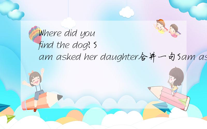 Where did you find the dog?Sam asked her daughter合并一句Sam asked her daughter where ( ) ( ) the dog请问是填写to find还是she found