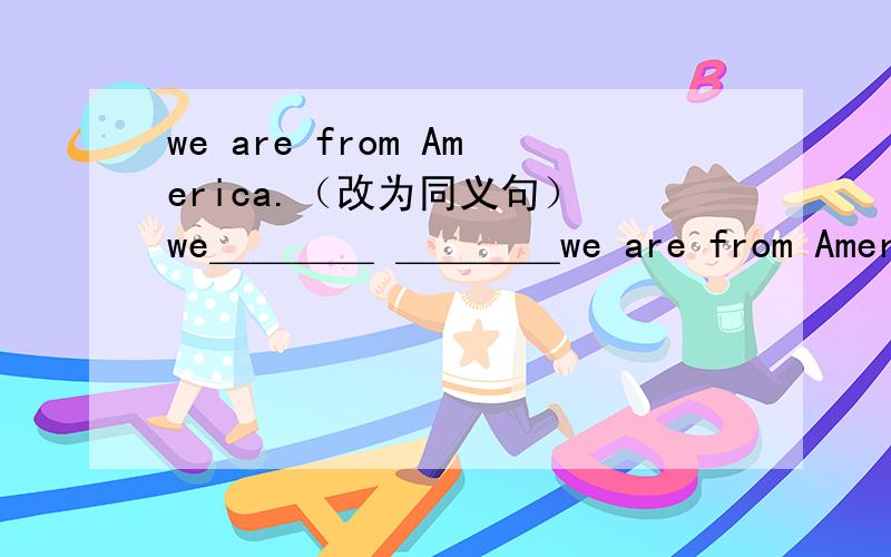we are from America.（改为同义句） we＿＿＿＿ ＿＿＿＿we are from America.（改为同义句） we＿＿＿＿ ＿＿＿＿ America.