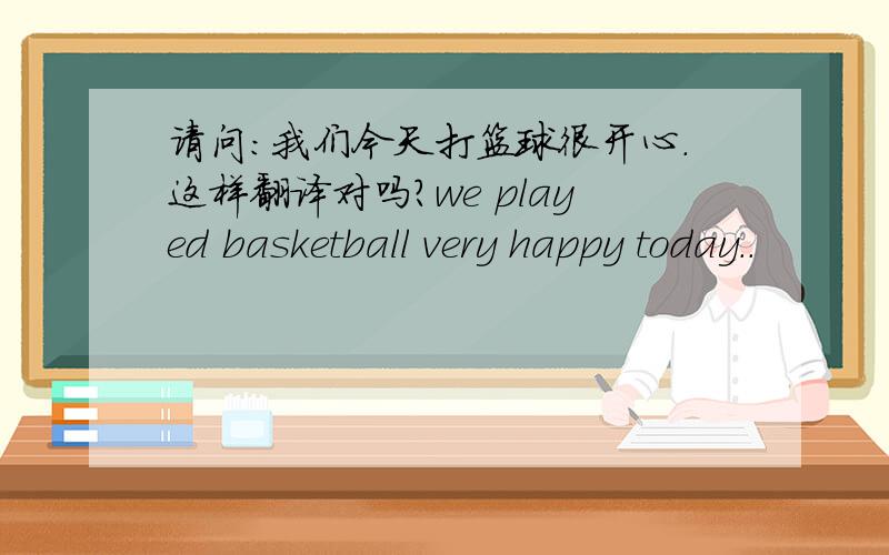 请问：我们今天打篮球很开心.这样翻译对吗?we played basketball very happy today..