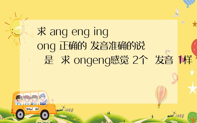 求 ang eng ing ong 正确的 发音准确的说  是  求 ongeng感觉 2个  发音 1样  遇到需要 用这2个  拼音的时候  不知道该用那个  老是 用错