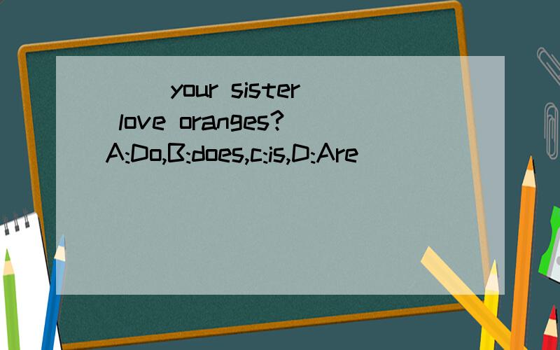 ( )your sister love oranges?A:Do,B:does,c:is,D:Are
