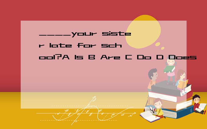 ____your sister late for school?A Is B Are C Do D Does