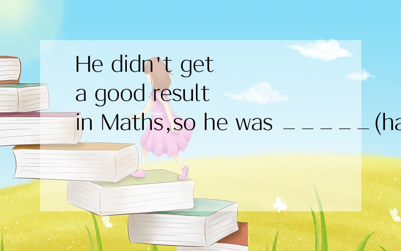 He didn't get a good result in Maths,so he was _____(happy)