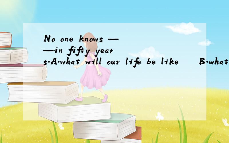 No one knows ——in fifty years.A.what will our life be like    B.what is our life like  C.what our life will be like   D.what our life is like答案是C吗?为什么?