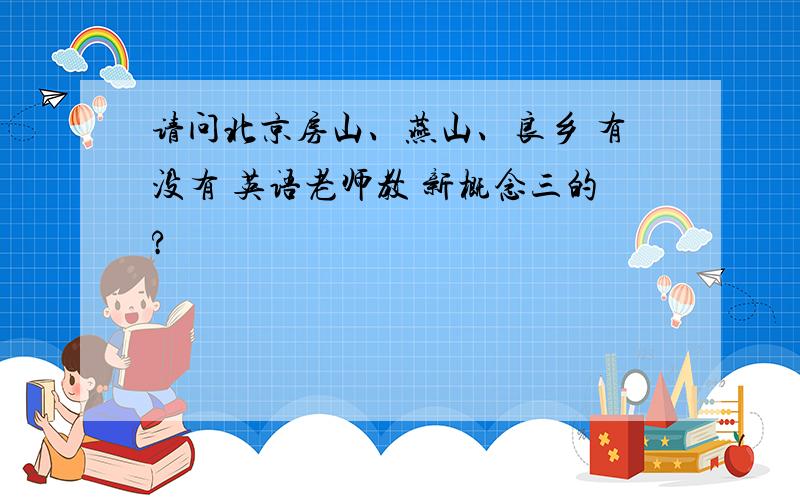 请问北京房山、燕山、良乡 有没有 英语老师教 新概念三的?