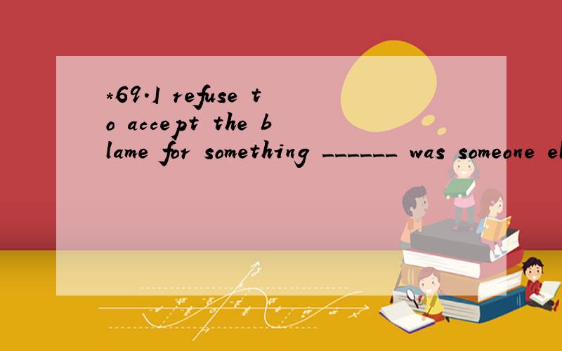 *69.I refuse to accept the blame for something ______ was someone else's fault.A.who B.that C.as D.what 翻译并且分析.
