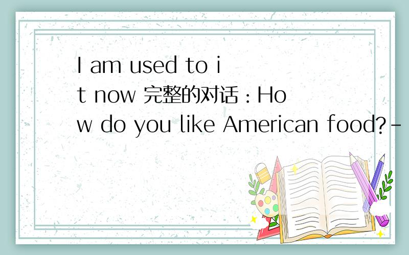 I am used to it now 完整的对话：How do you like American food?--I am used to it now.